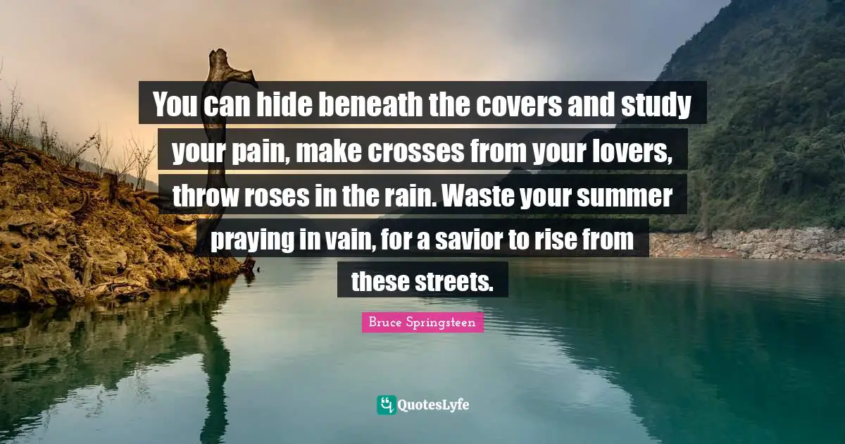 You can hide beneath the covers and study your pain, make crosses from your lovers, throw roses in the rain. Waste your summer praying in vain, for a savior to rise from these streets.