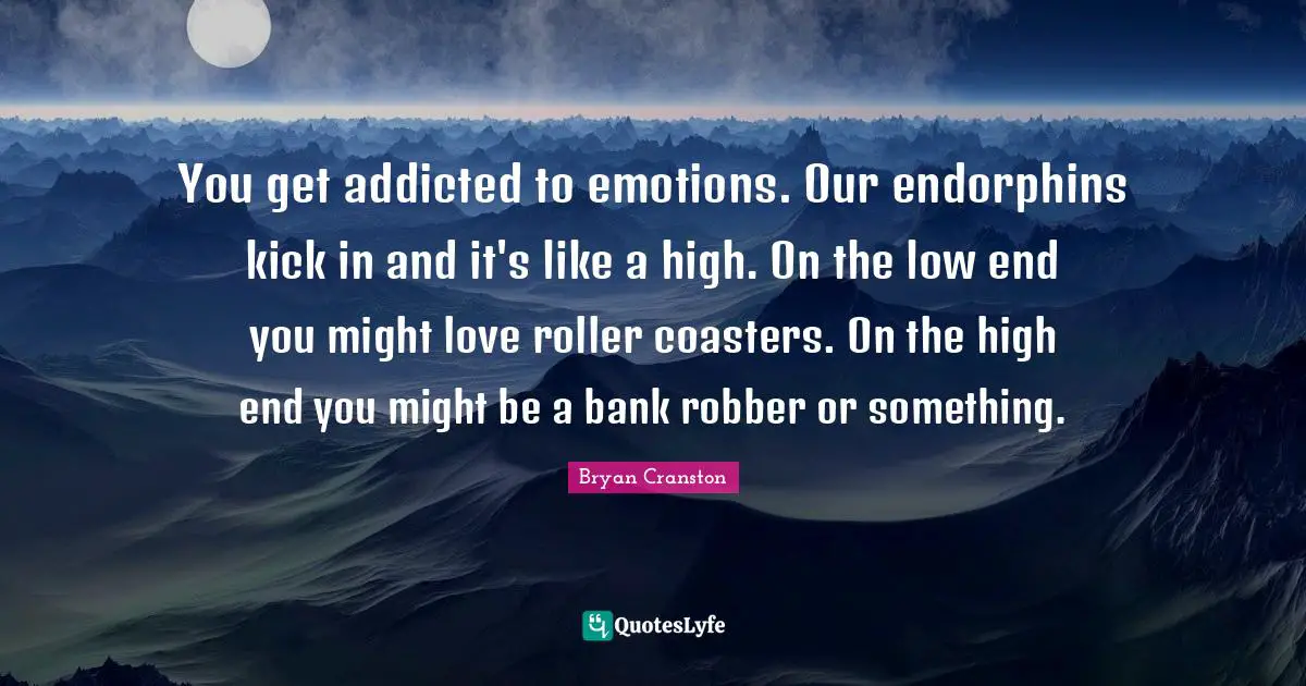 You get addicted to emotions. Our endorphins kick in and it's like a high. On the low end you might love roller coasters. On the high end you might be a bank robber or something.