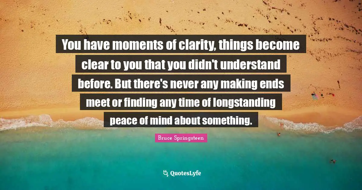 You have moments of clarity, things become clear to you that you didn't understand before. But there's never any making ends meet or finding any time of longstanding peace of mind about something.