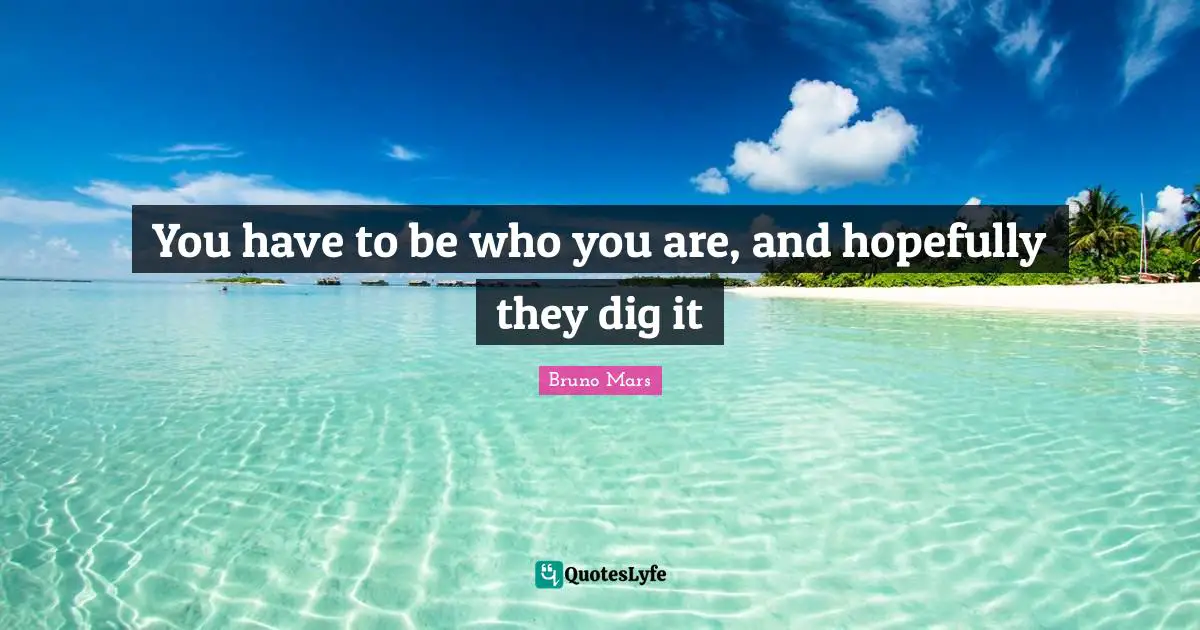 You have to be who you are, and hopefully they dig it