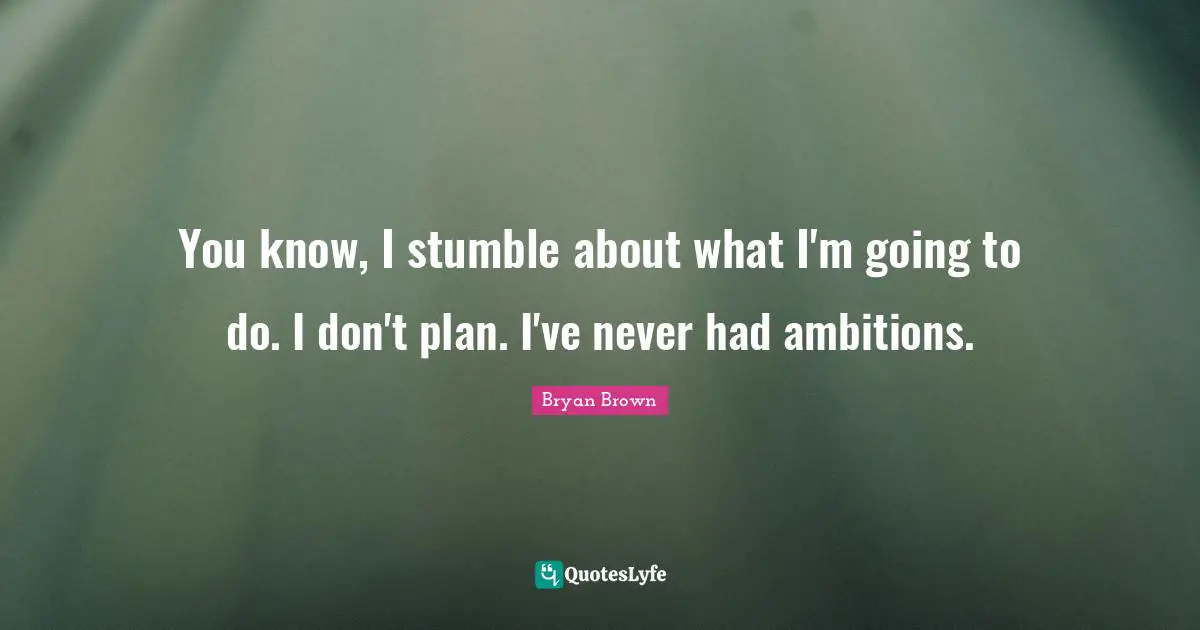 You know, I stumble about what I'm going to do. I don't plan. I've never had ambitions.