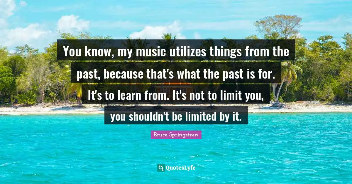 You know, my music utilizes things from the past, because that's what the past is for. It's to learn from. It's not to limit you, you shouldn't be limited by it.