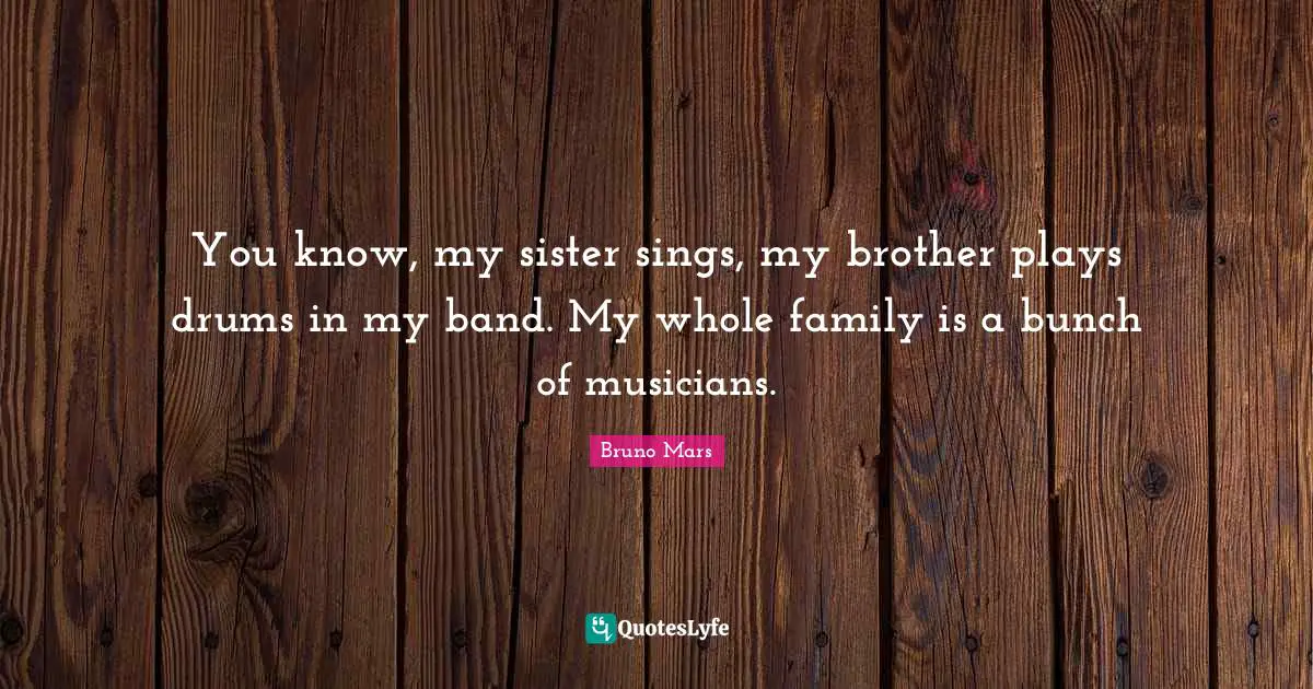 You know, my sister sings, my brother plays drums in my band. My whole family is a bunch of musicians.