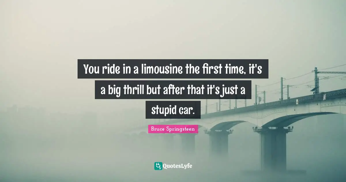 You ride in a limousine the first time, it's a big thrill but after that it's just a stupid car.
