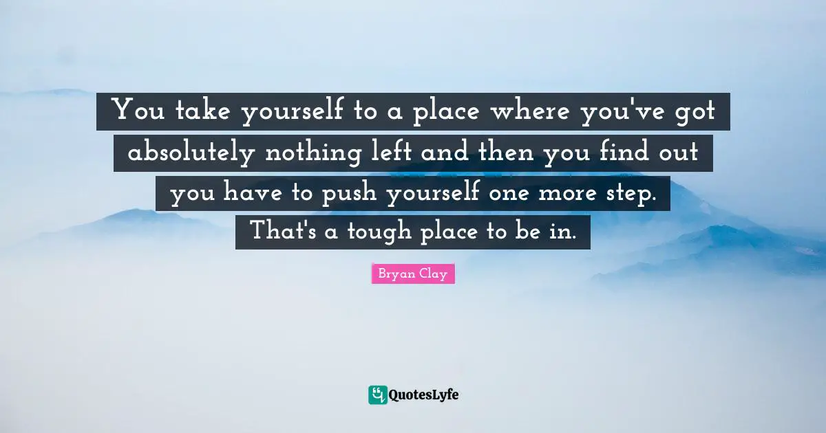 You take yourself to a place where you've got absolutely nothing left and then you find out you have to push yourself one more step. That's a tough place to be in.