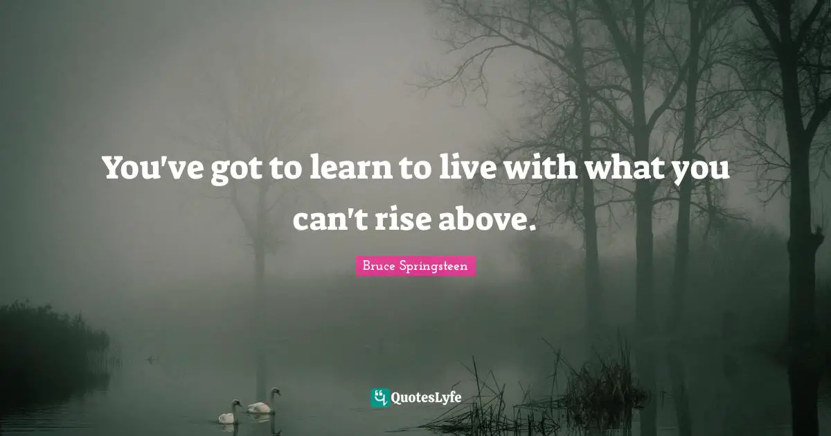 You've got to learn to live with what you can't rise above.