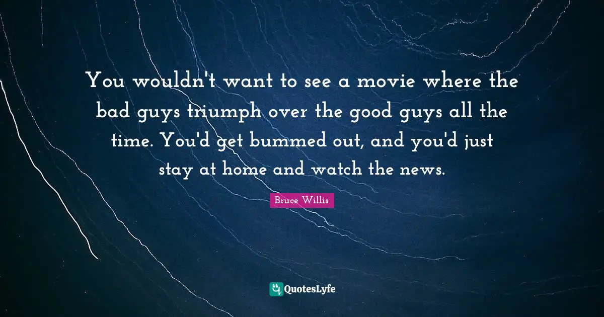 You wouldn't want to see a movie where the bad guys triumph over the good guys all the time. You'd get bummed out, and you'd just stay at home and watch the news.