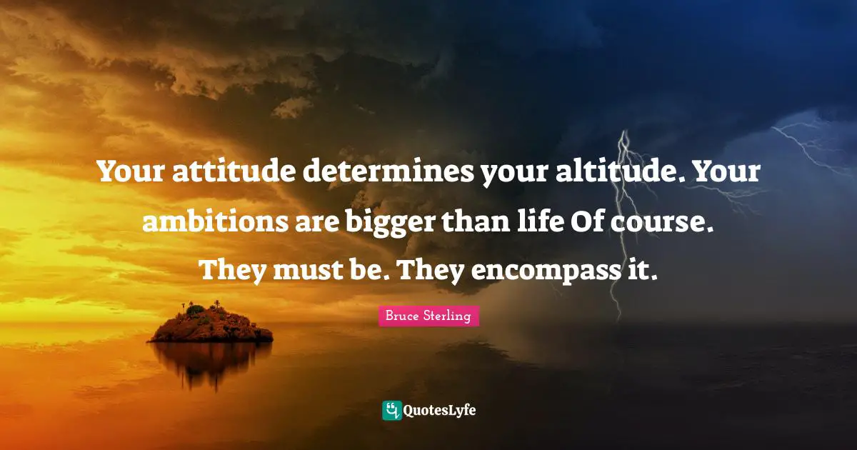 Your attitude determines your altitude. Your ambitions are bigger than life Of course. They must be. They encompass it.