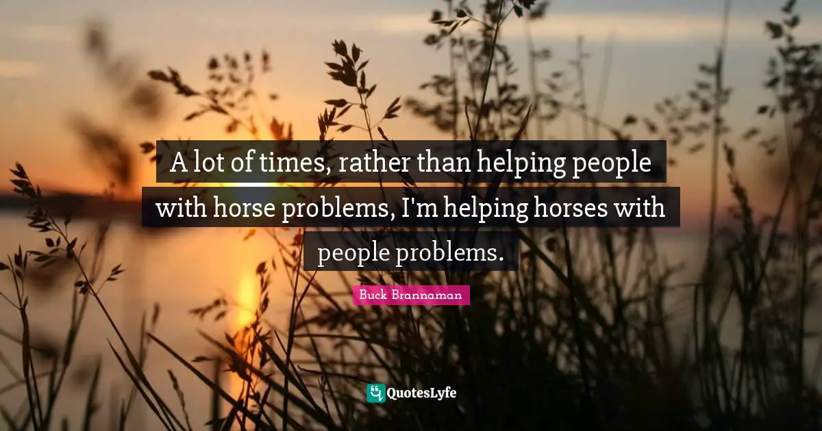 Buck Brannaman Quotes: "A lot of times, rather than helping people with horse problems, I'm helping horses with people problems."