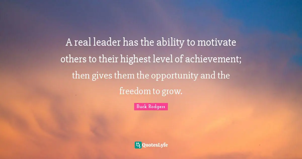 A real leader has the ability to motivate others to their highest level of achievement; then gives them the opportunity and the freedom to grow.