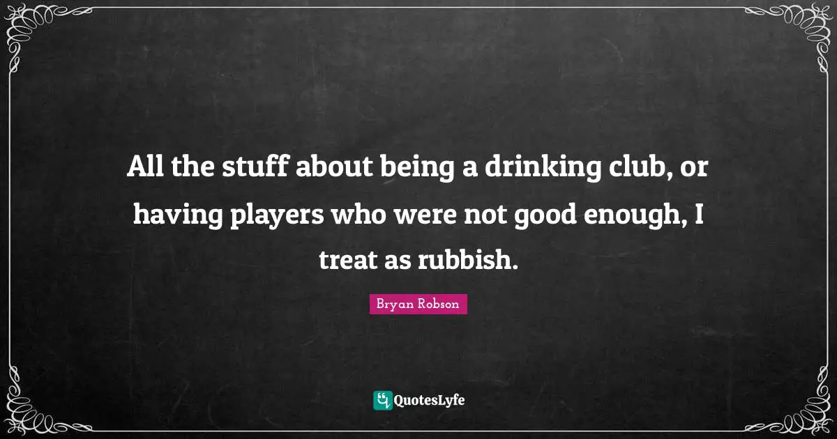 Not Good Enough Quotes: "All the stuff about being a drinking club, or having players who were not good enough, I treat as rubbish."