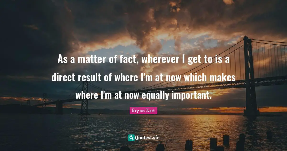 Matter Of Fact Quotes: "As a matter of fact, wherever I get to is a direct result of where I'm at now which makes where I'm at now equally important."