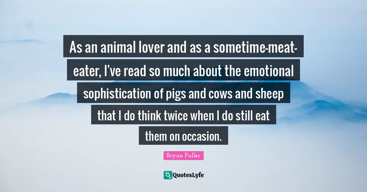 As an animal lover and as a sometime-meat-eater, I've read so much about the emotional sophistication of pigs and cows and sheep that I do think twice when I do still eat them on occasion.