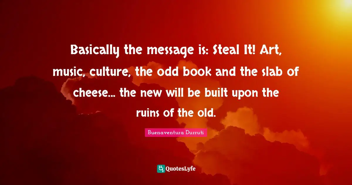 Basically the message is: Steal It! Art, music, culture, the odd book and the slab of cheese... the new will be built upon the ruins of the old.