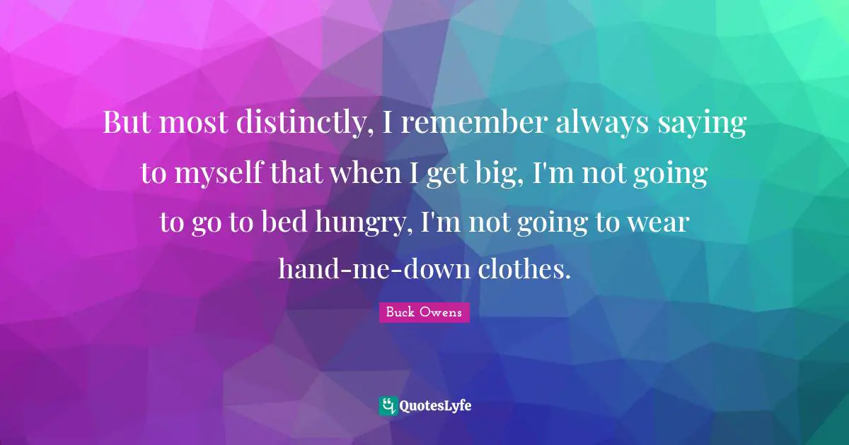But most distinctly, I remember always saying to myself that when I get big, I'm not going to go to bed hungry, I'm not going to wear hand-me-down clothes.