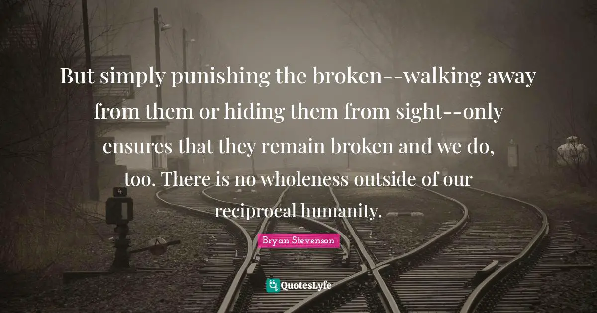 Sight Quotes: "But simply punishing the broken--walking away from them or hiding them from sight--only ensures that they remain broken and we do, too. There is no wholeness outside of our reciprocal humanity."