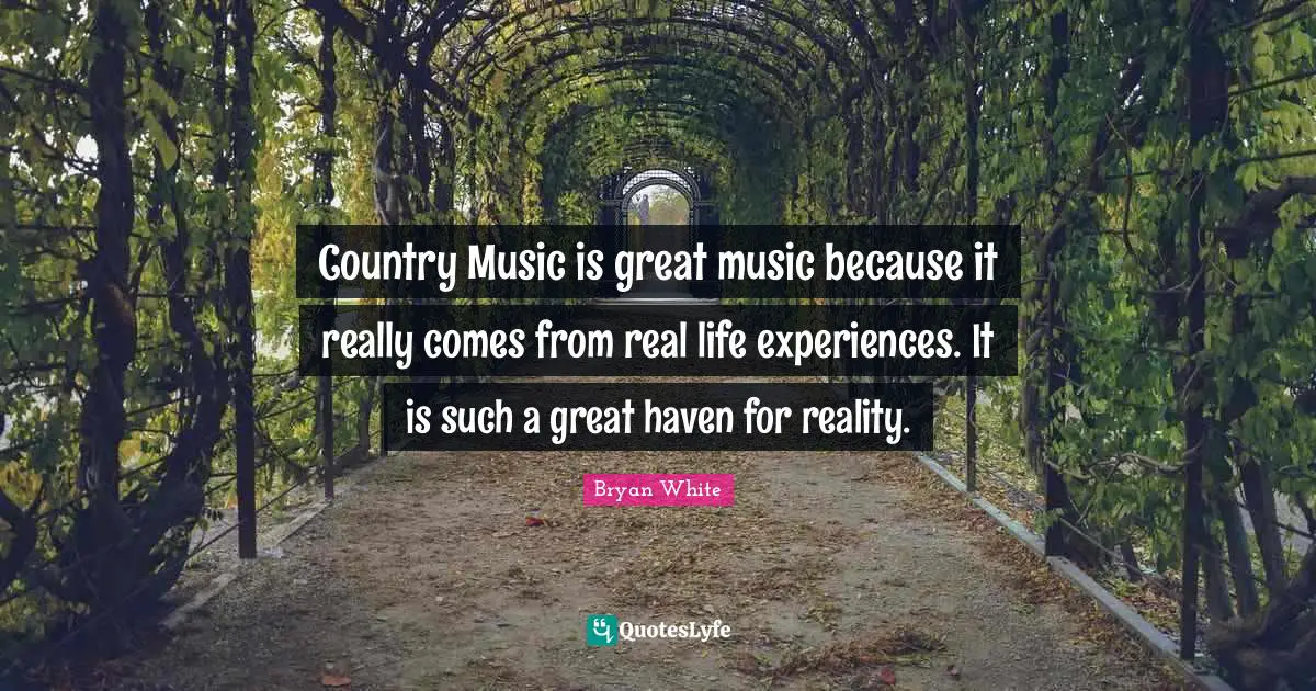 Country Music is great music because it really comes from real life experiences. It is such a great haven for reality.