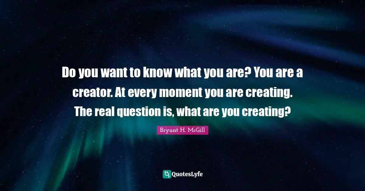 Do you want to know what you are? You are a creator. At every moment you are creating. The real question is, what are you creating?