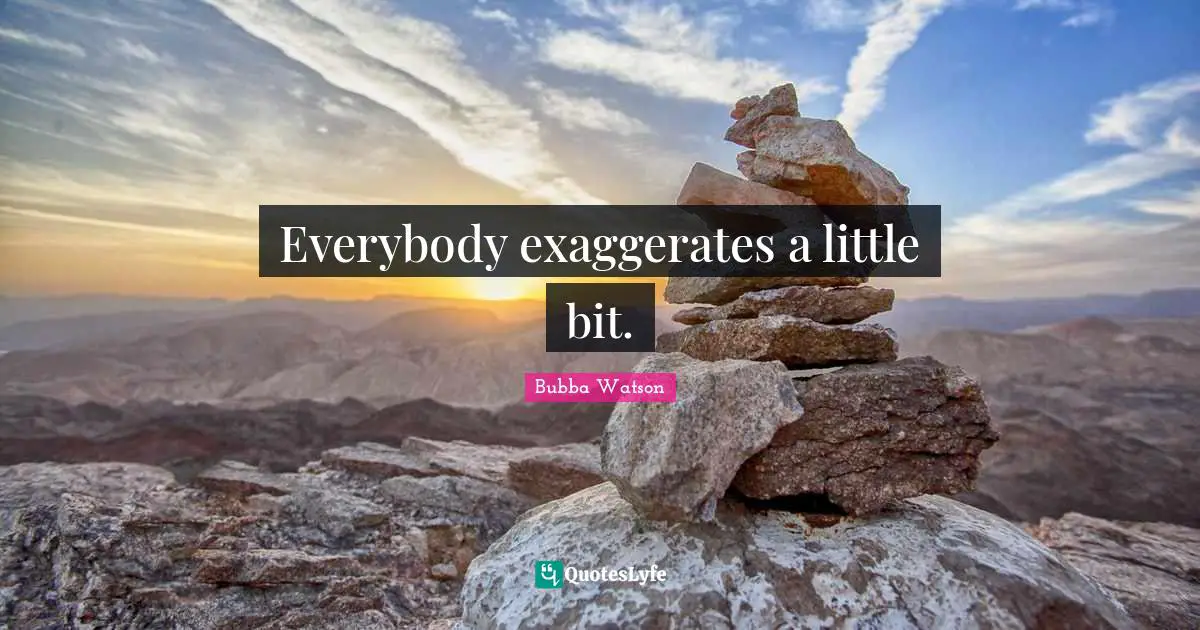 Everybody exaggerates a little bit.