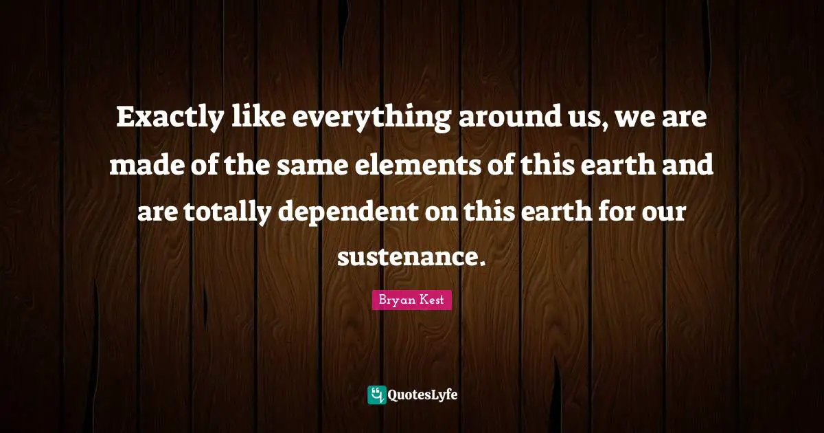 Exactly like everything around us, we are made of the same elements of this earth and are totally dependent on this earth for our sustenance.