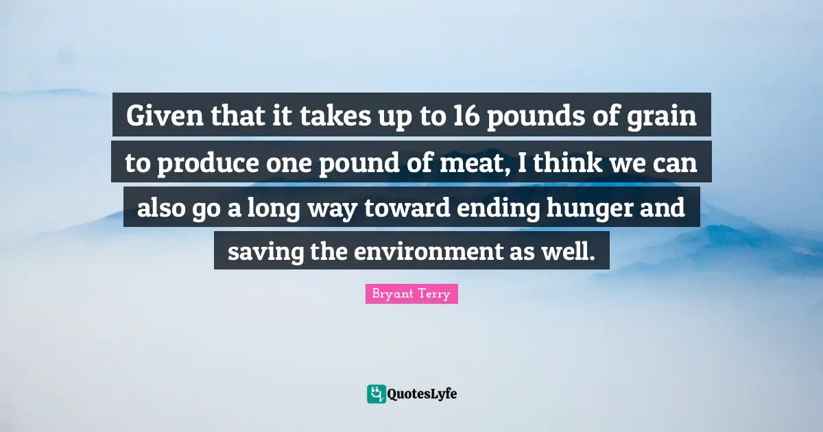Given that it takes up to 16 pounds of grain to produce one pound of meat, I think we can also go a long way toward ending hunger and saving the environment as well.