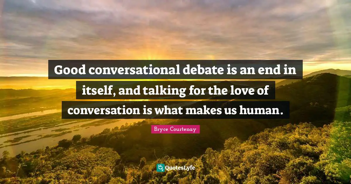 Good conversational debate is an end in itself, and talking for the love of conversation is what makes us human.