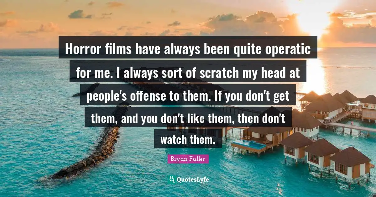 Horror films have always been quite operatic for me. I always sort of scratch my head at people's offense to them. If you don't get them, and you don't like them, then don't watch them.