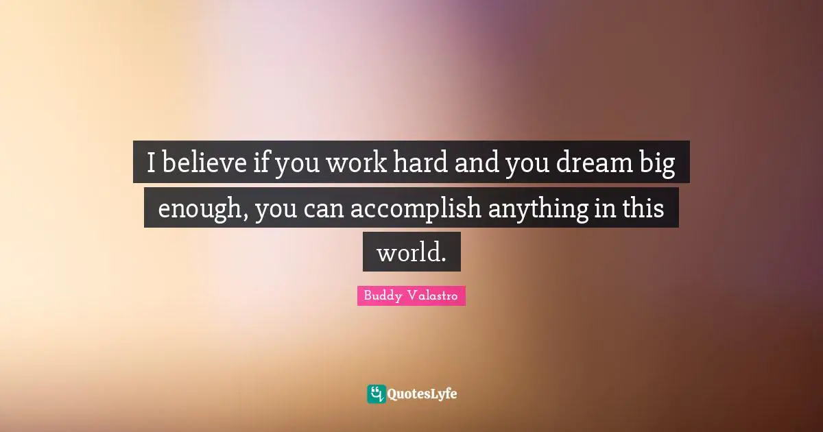 I believe if you work hard and you dream big enough, you can accomplish anything in this world.