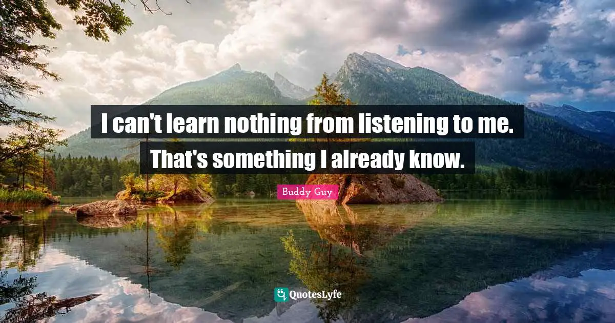 I can't learn nothing from listening to me. That's something I already know.