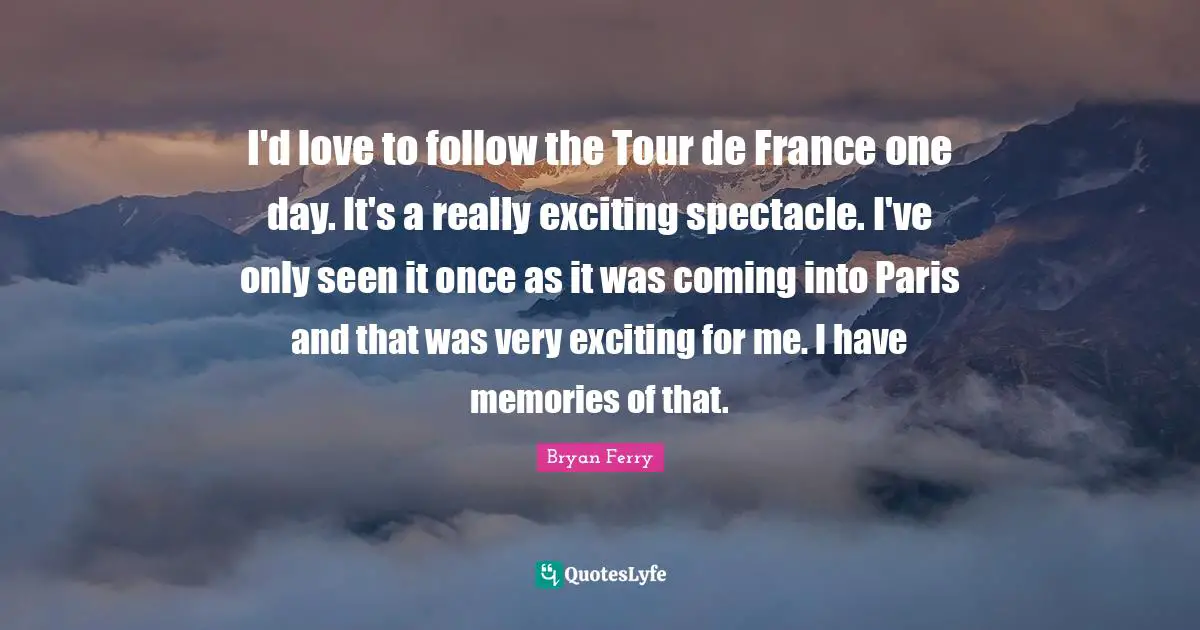 I'd love to follow the Tour de France one day. It's a really exciting spectacle. I've only seen it once as it was coming into Paris and that was very exciting for me. I have memories of that.