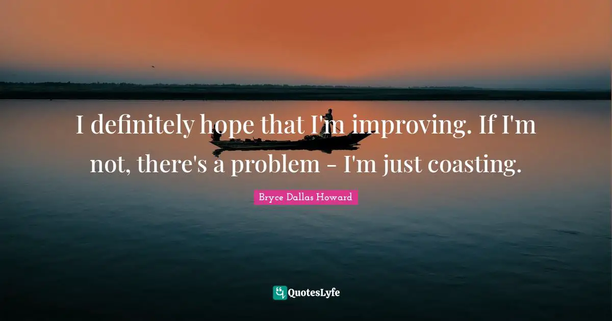 I definitely hope that I'm improving. If I'm not, there's a problem - I'm just coasting.