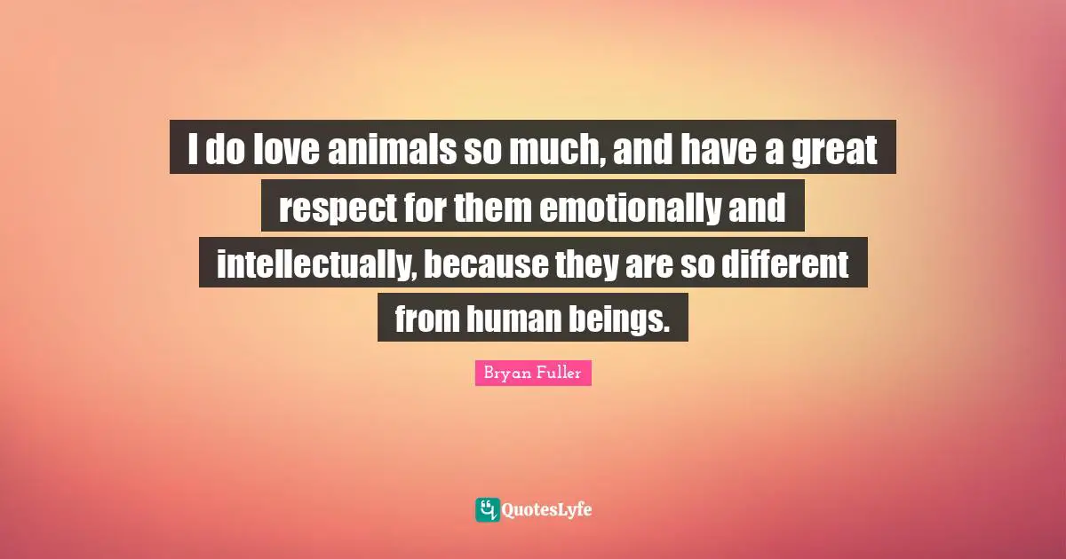 I do love animals so much, and have a great respect for them emotionally and intellectually, because they are so different from human beings.