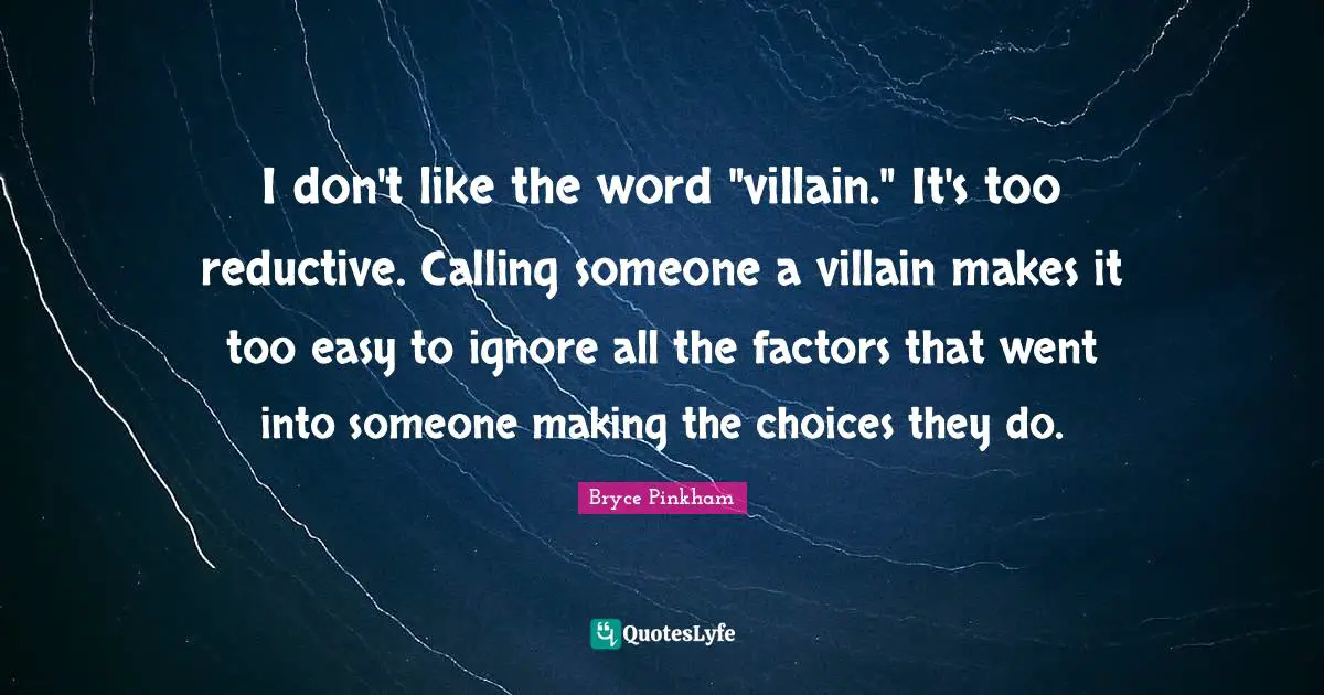 I don't like the word "villain." It's too reductive. Calling someone a villain makes it too easy to ignore all the factors that went into someone making the choices they do.