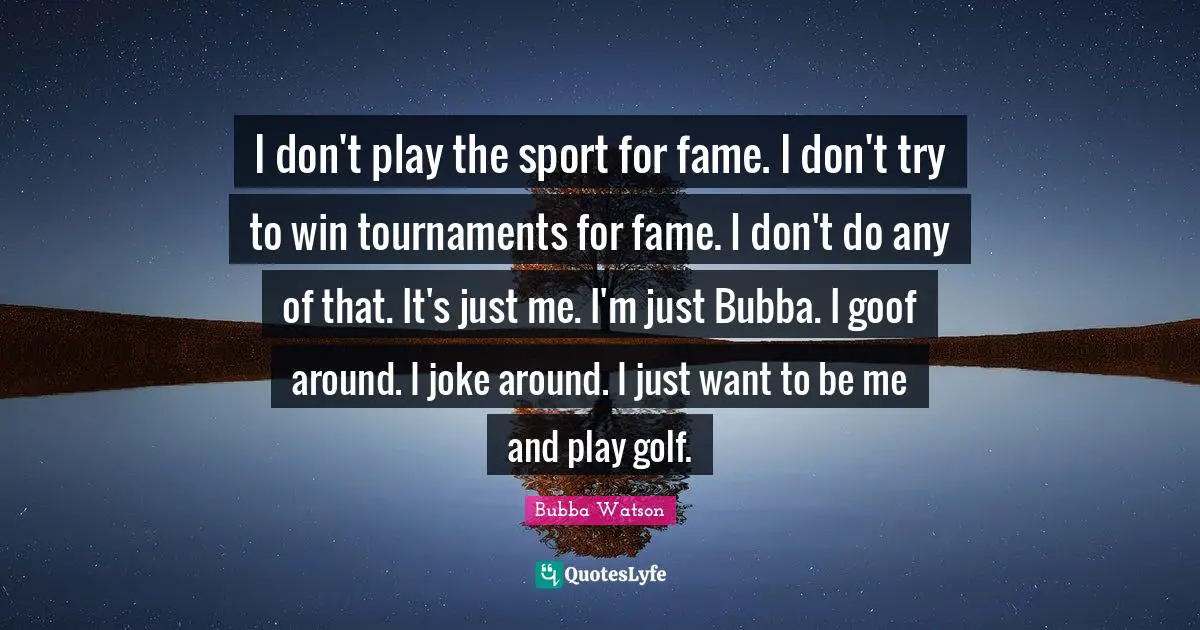 I don't play the sport for fame. I don't try to win tournaments for fame. I don't do any of that. It's just me. I'm just Bubba. I goof around. I joke around. I just want to be me and play golf.