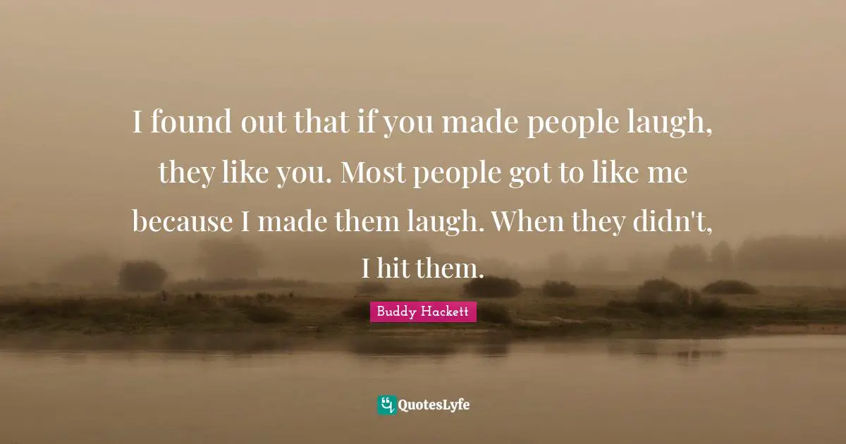 Buddy Hackett Quotes: "I found out that if you made people laugh, they like you. Most people got to like me because I made them laugh. When they didn't, I hit them."