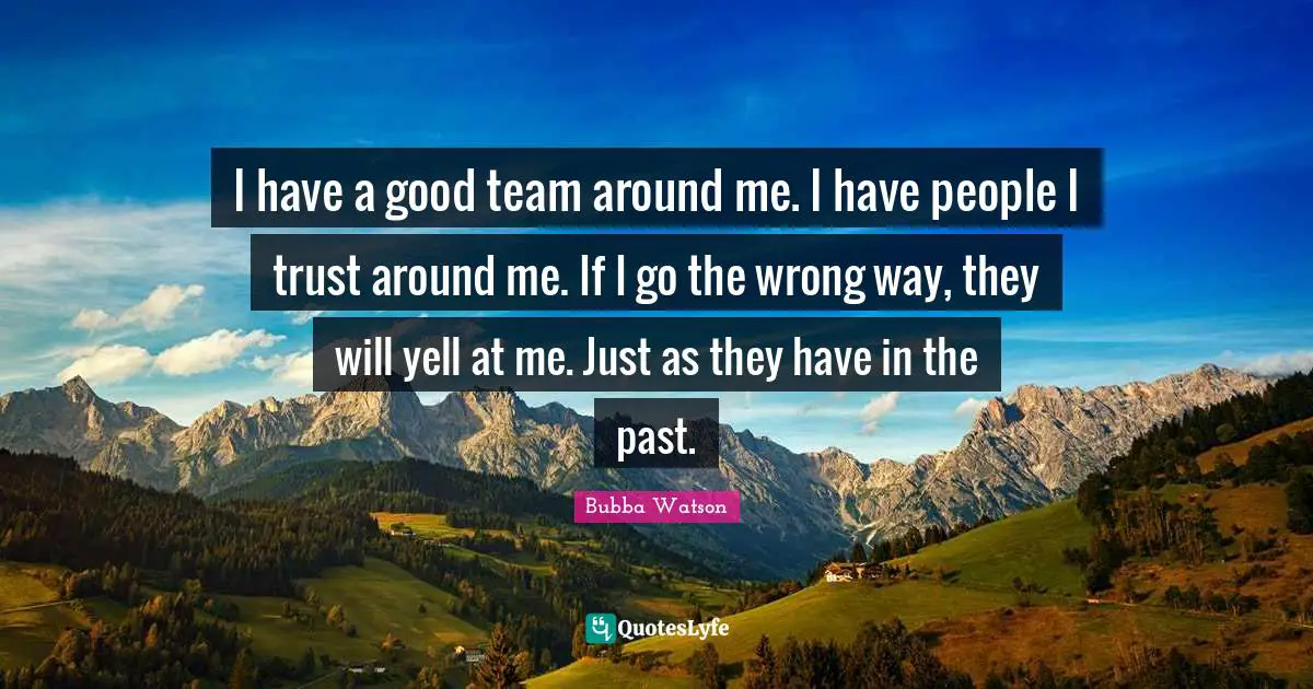 I have a good team around me. I have people I trust around me. If I go the wrong way, they will yell at me. Just as they have in the past.