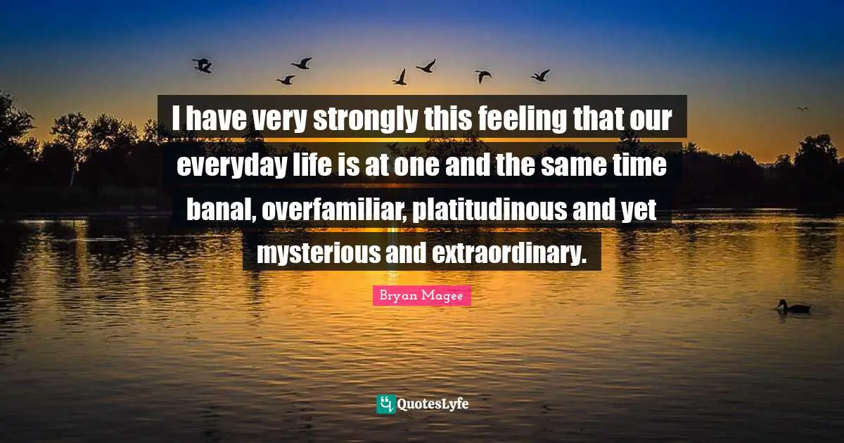 I have very strongly this feeling that our everyday life is at one and the same time banal, overfamiliar, platitudinous and yet mysterious and extraordinary.
