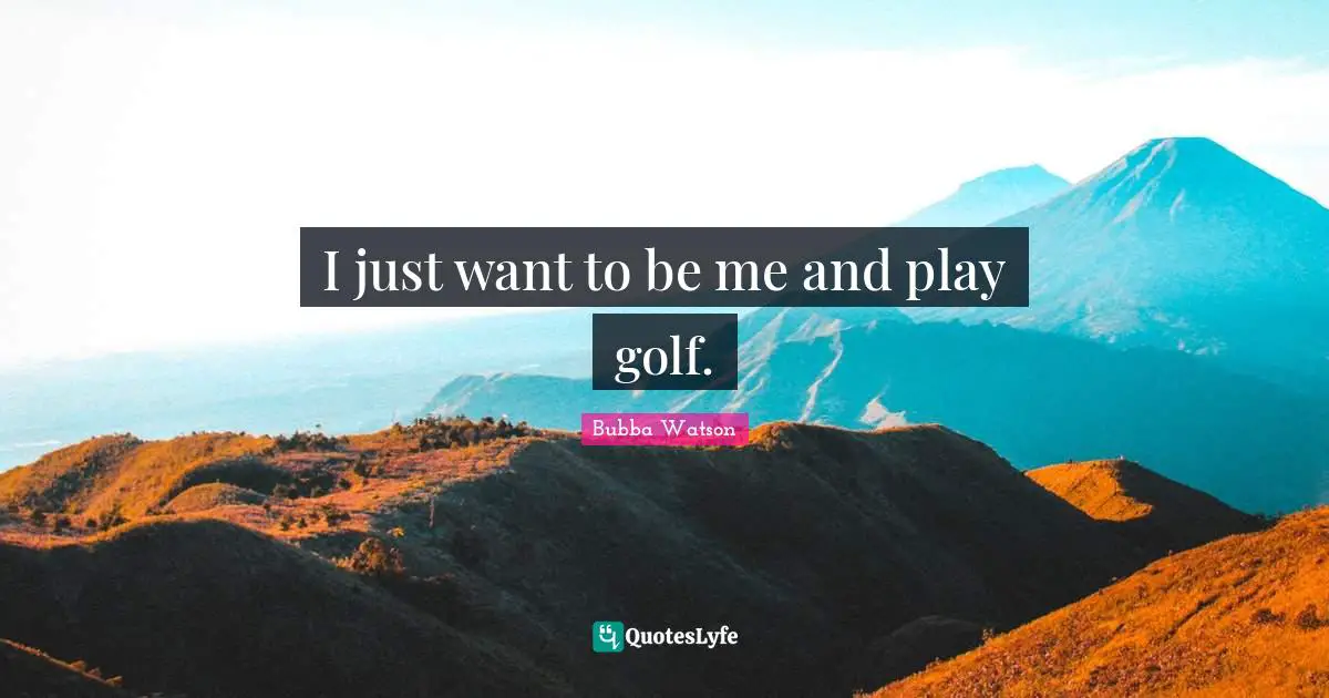 I just want to be me and play golf.