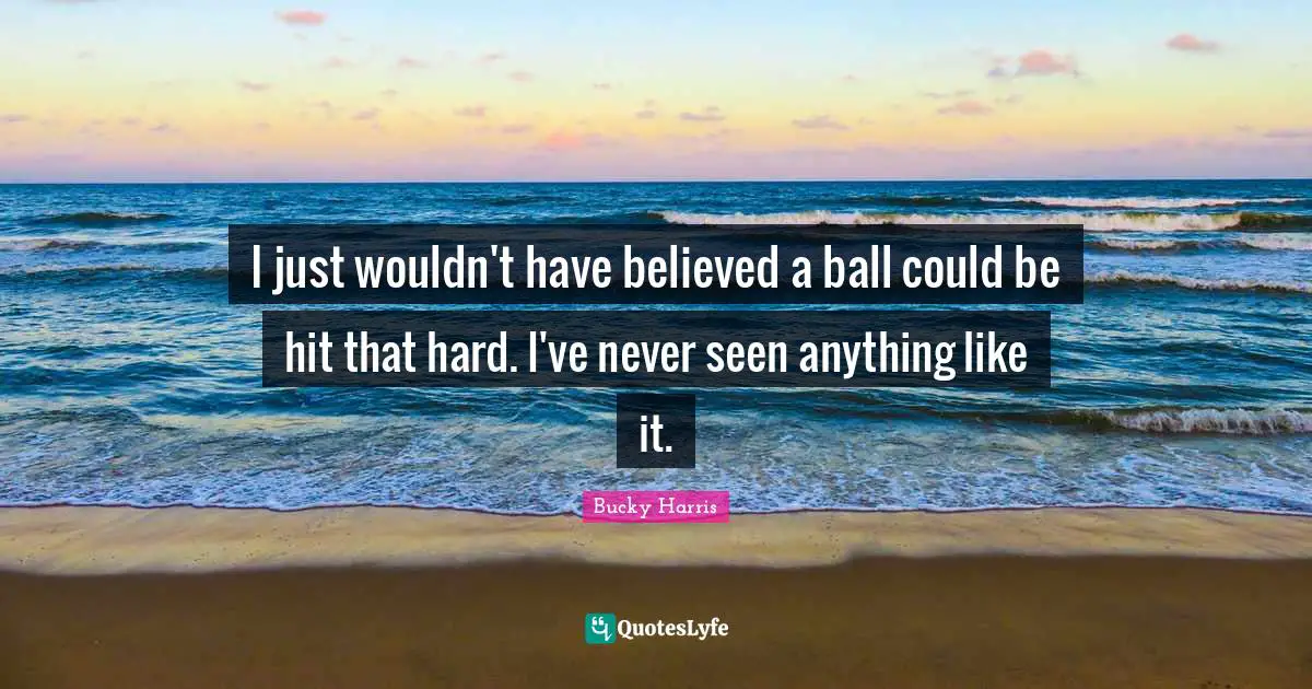 I just wouldn't have believed a ball could be hit that hard. I've never seen anything like it.