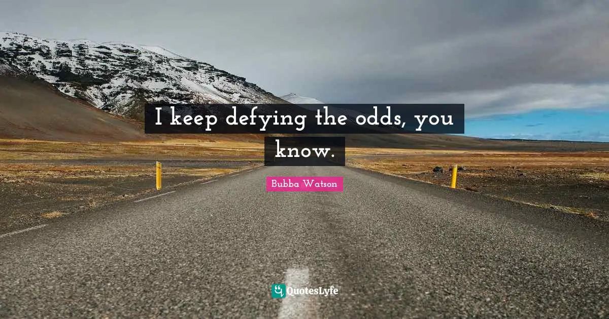 I keep defying the odds, you know.