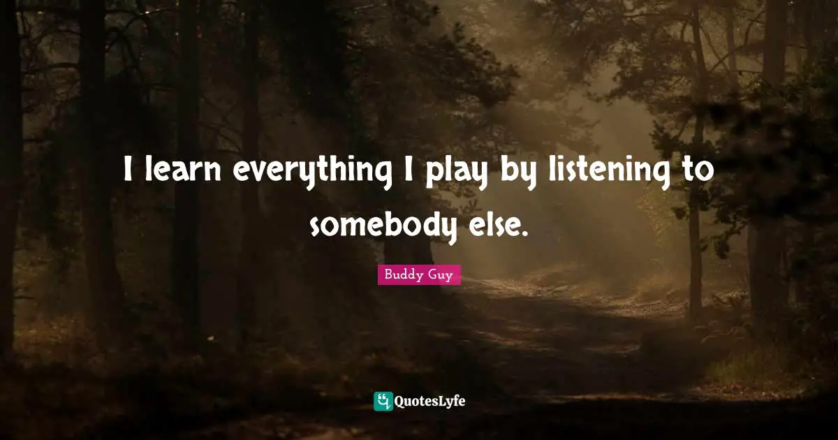 I learn everything I play by listening to somebody else.