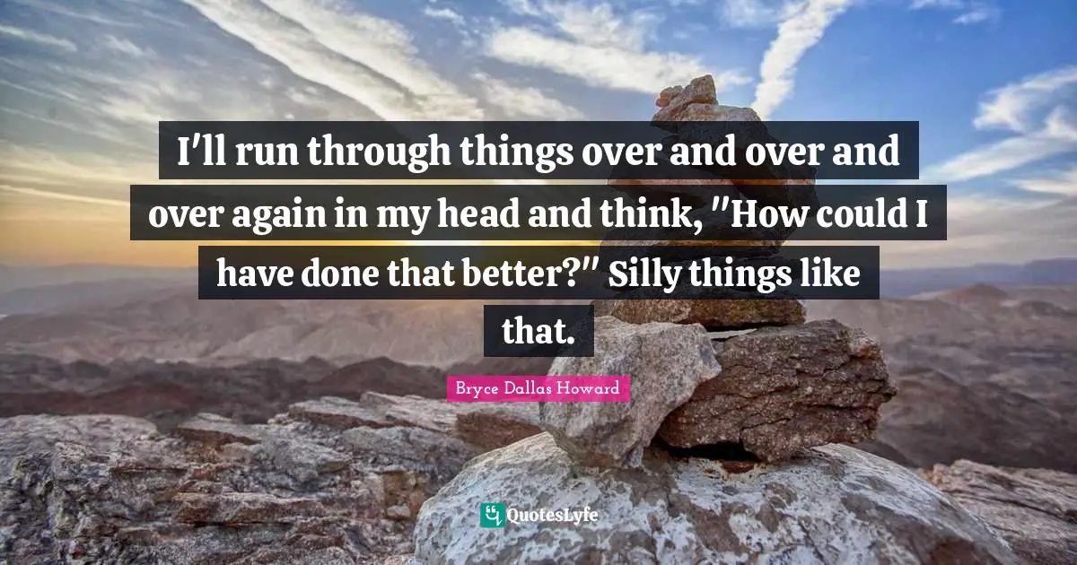 I'll run through things over and over and over again in my head and think, "How could I have done that better?" Silly things like that.