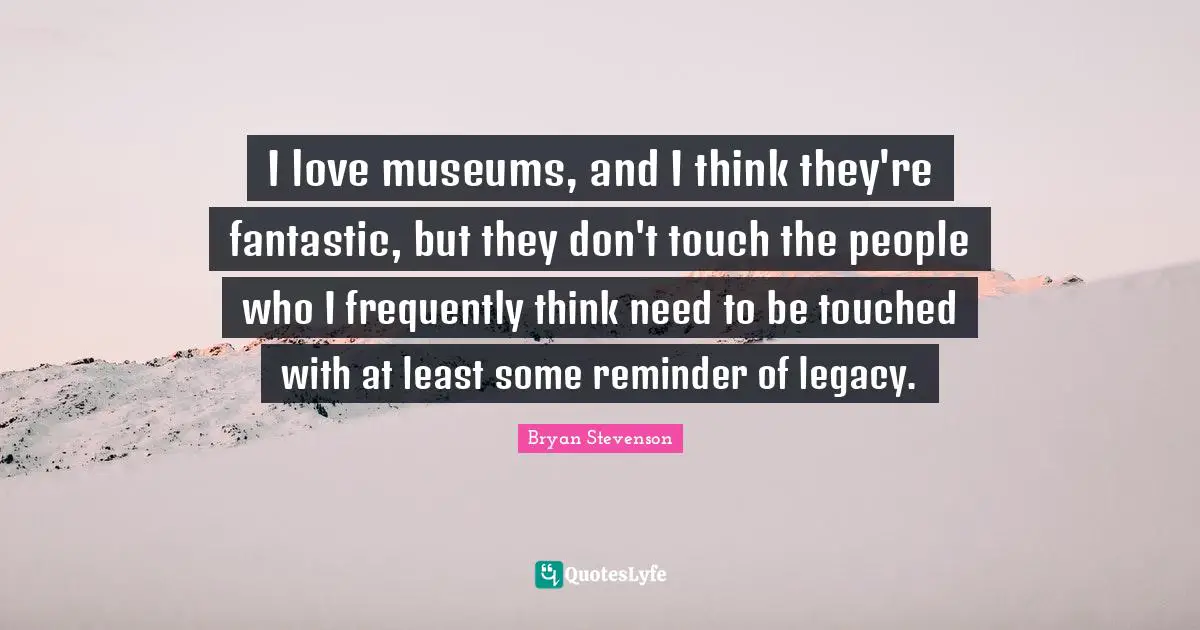 I love museums, and I think they're fantastic, but they don't touch the people who I frequently think need to be touched with at least some reminder of legacy.
