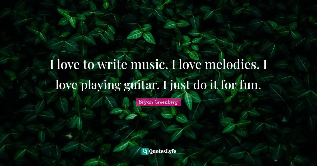 I love to write music. I love melodies, I love playing guitar. I just do it for fun.