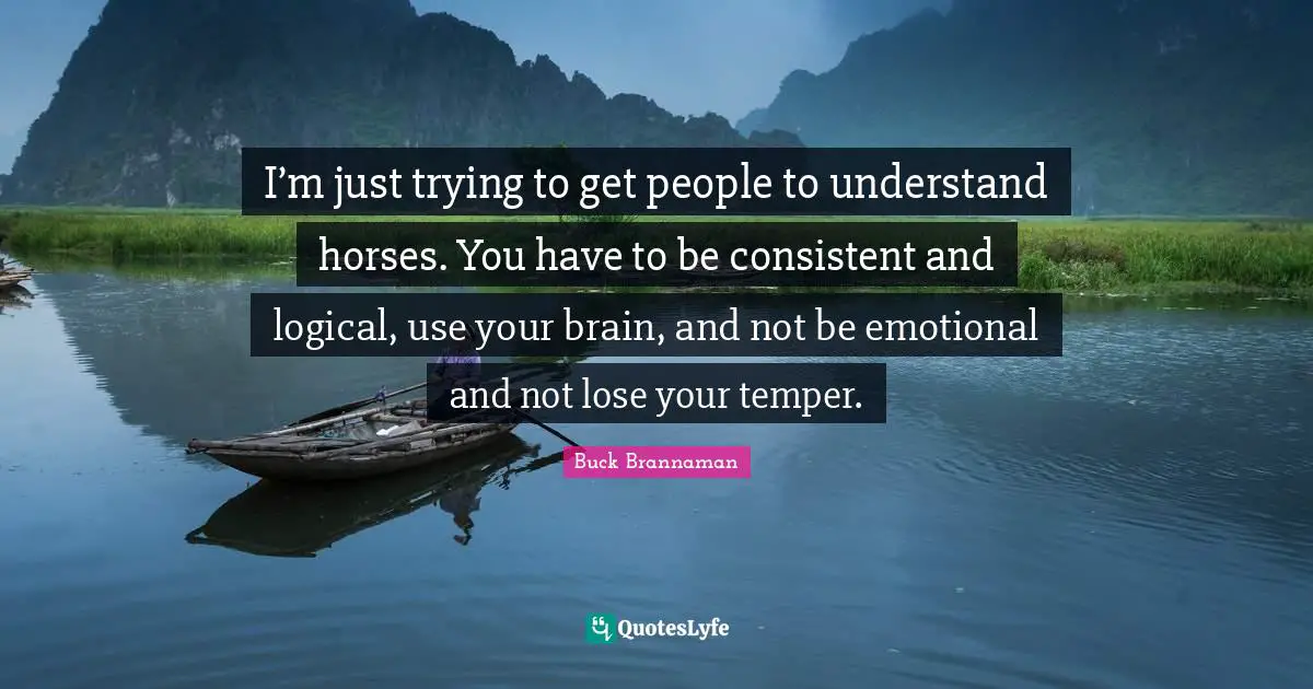 I’m just trying to get people to understand horses. You have to be consistent and logical, use your brain, and not be emotional and not lose your temper.