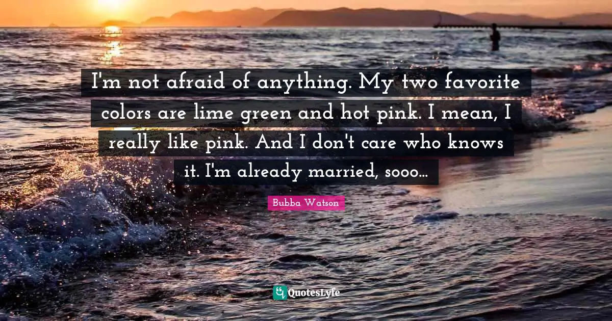 I'm not afraid of anything. My two favorite colors are lime green and hot pink. I mean, I really like pink. And I don't care who knows it. I'm already married, sooo...
