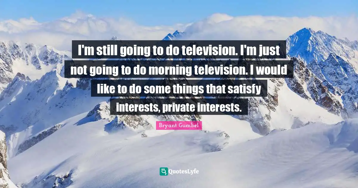 I'm still going to do television. I'm just not going to do morning television. I would like to do some things that satisfy interests, private interests.