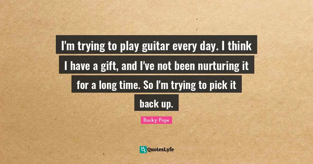 I'm trying to play guitar every day. I think I have a gift, and I've not been nurturing it for a long time. So I'm trying to pick it back up.