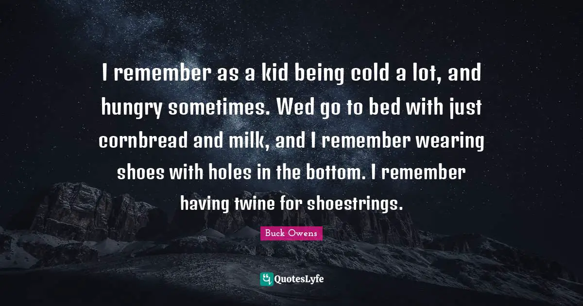 I remember as a kid being cold a lot, and hungry sometimes. Wed go to bed with just cornbread and milk, and I remember wearing shoes with holes in the bottom. I remember having twine for shoestrings.