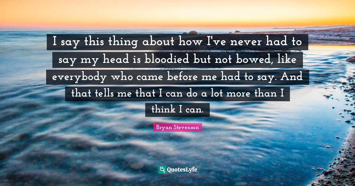 I say this thing about how I've never had to say my head is bloodied but not bowed, like everybody who came before me had to say. And that tells me that I can do a lot more than I think I can.